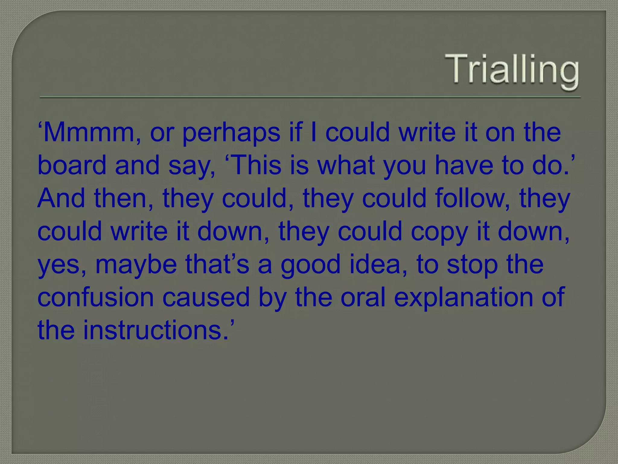 ‘Mmmm, or perhaps if I could write it on the
board and say, ‘This is what you have to do.’
And then, they could, they could follow, they
could write it down, they could copy it down,
yes, maybe that’s a good idea, to stop the
confusion caused by the oral explanation of
the instructions.’
 