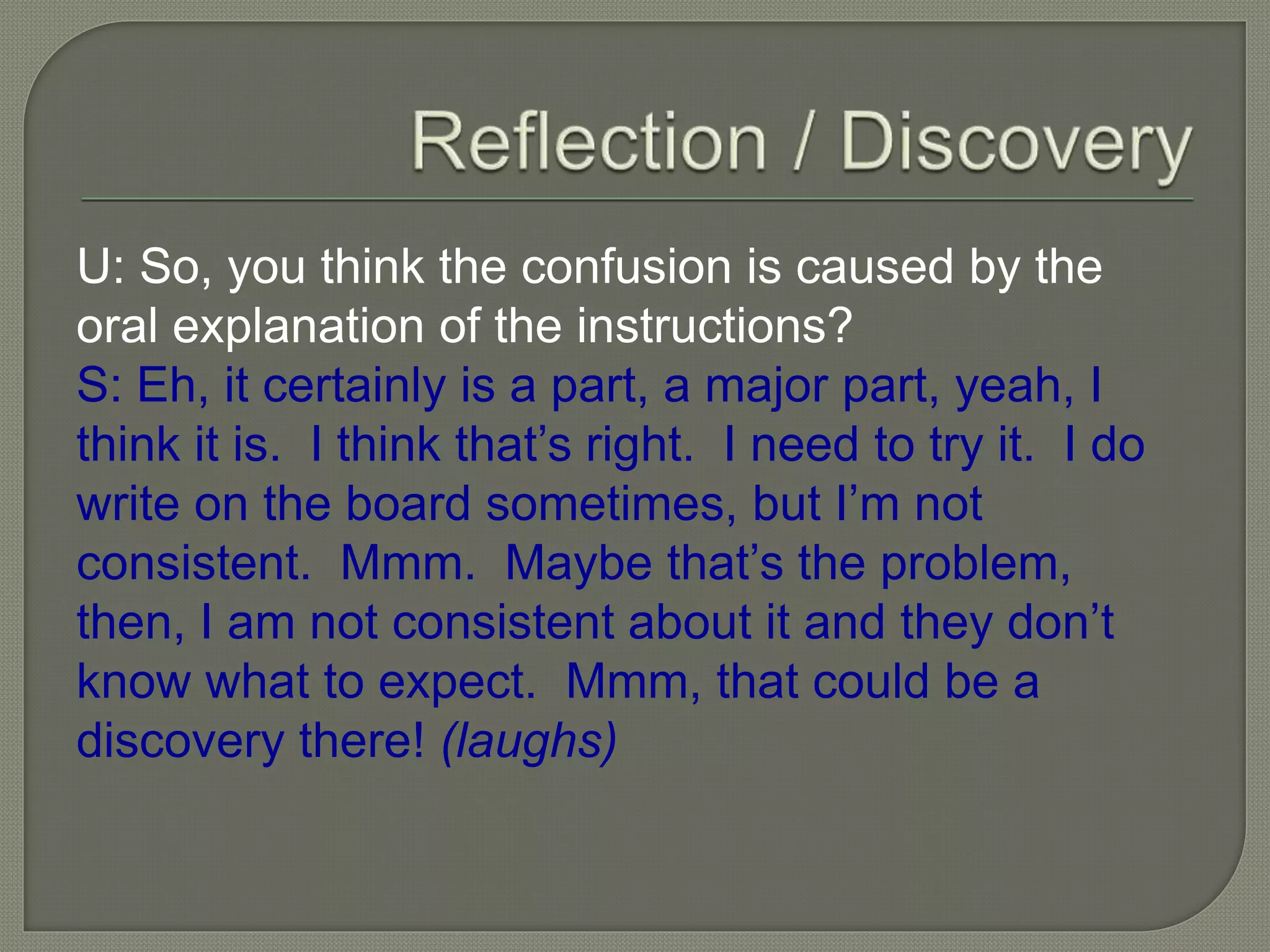 U: So, you think the confusion is caused by the
oral explanation of the instructions?
S: Eh, it certainly is a part, a major part, yeah, I
think it is. I think that’s right. I need to try it. I do
write on the board sometimes, but I’m not
consistent. Mmm. Maybe that’s the problem,
then, I am not consistent about it and they don’t
know what to expect. Mmm, that could be a
discovery there! (laughs)
 