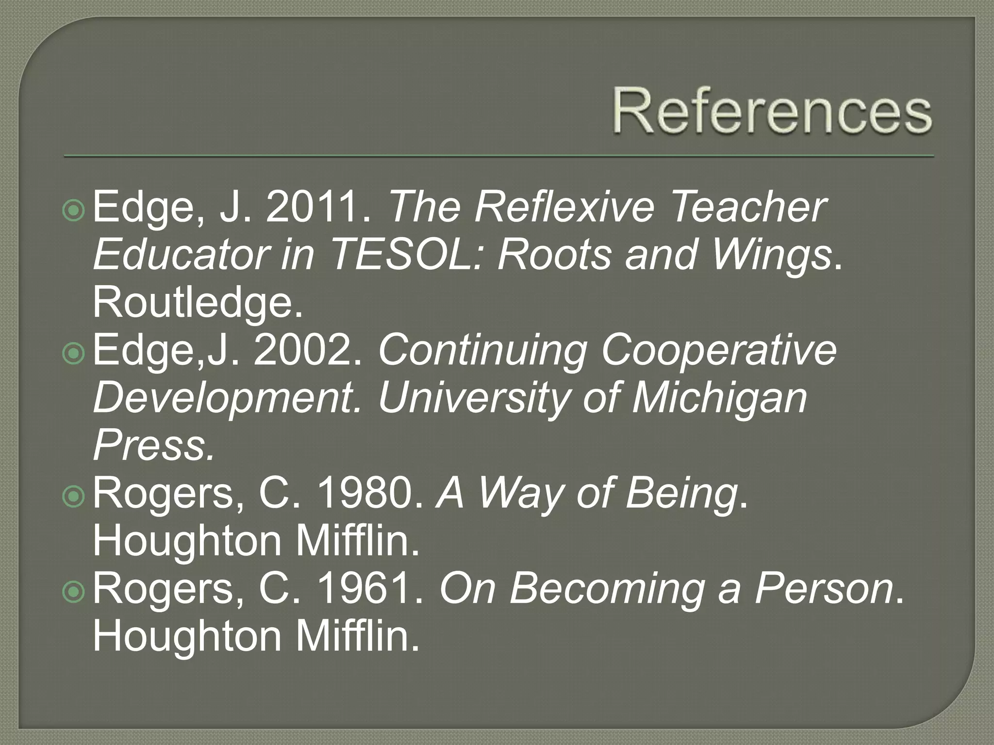 Edge, J. 2011. The Reflexive Teacher
Educator in TESOL: Roots and Wings.
Routledge.
Edge,J. 2002. Continuing Cooperative
Development. University of Michigan
Press.
Rogers, C. 1980. A Way of Being.
Houghton Mifflin.
Rogers, C. 1961. On Becoming a Person.
Houghton Mifflin.
 