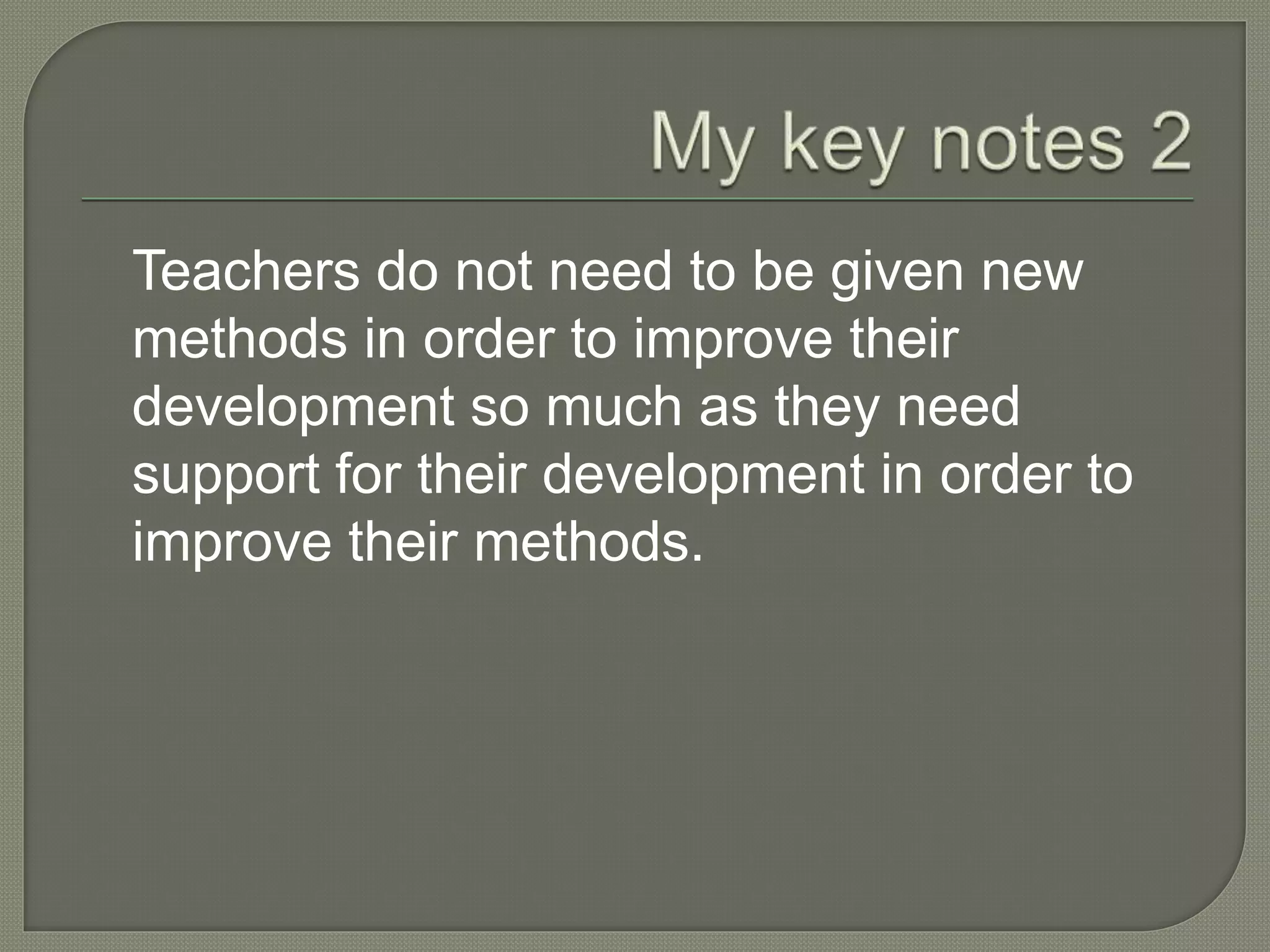 Teachers do not need to be given new
methods in order to improve their
development so much as they need
support for their development in order to
improve their methods.
 