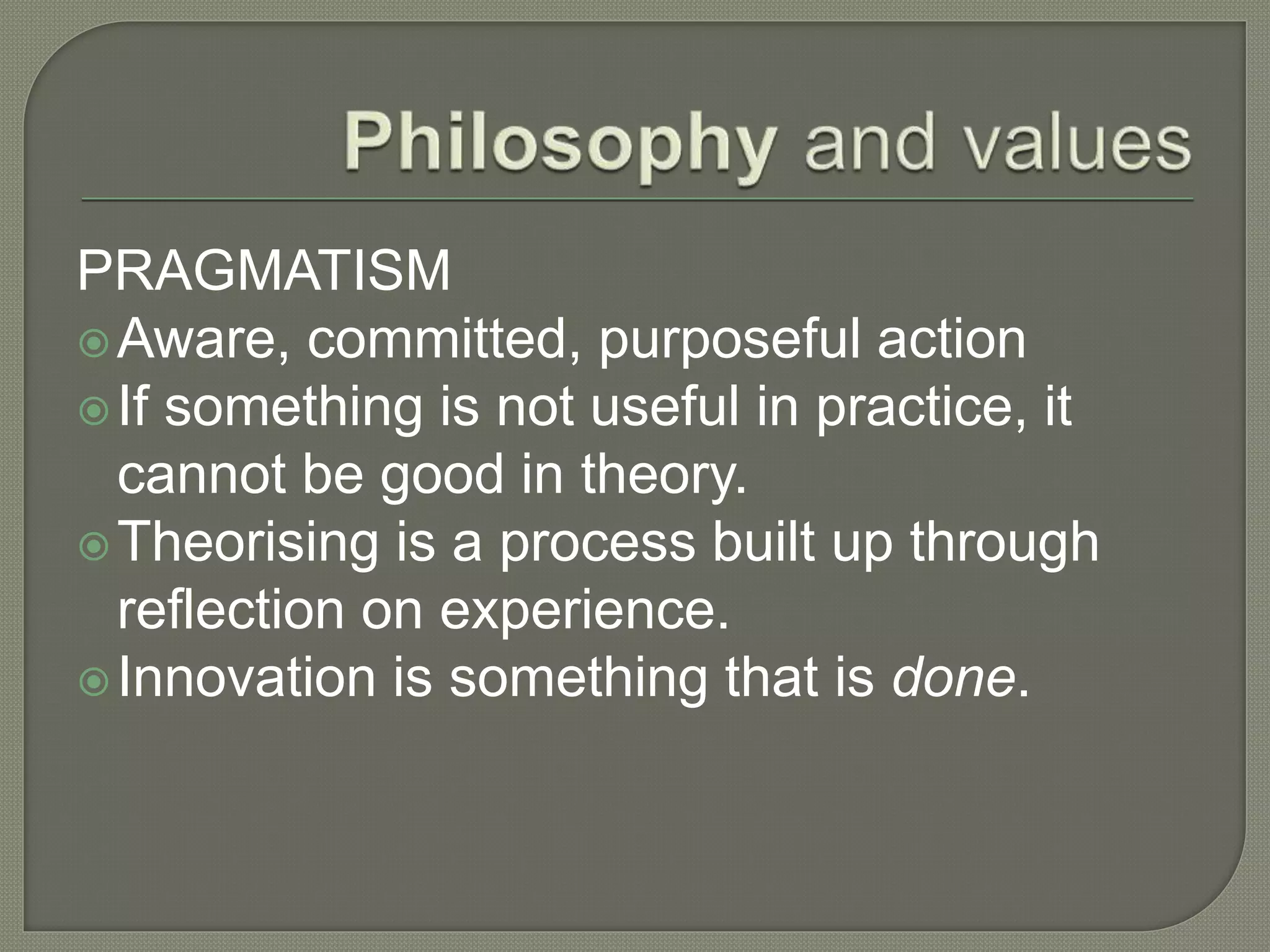 PRAGMATISM
Aware, committed, purposeful action
If something is not useful in practice, it
cannot be good in theory.
Theorising is a process built up through
reflection on experience.
Innovation is something that is done.
 