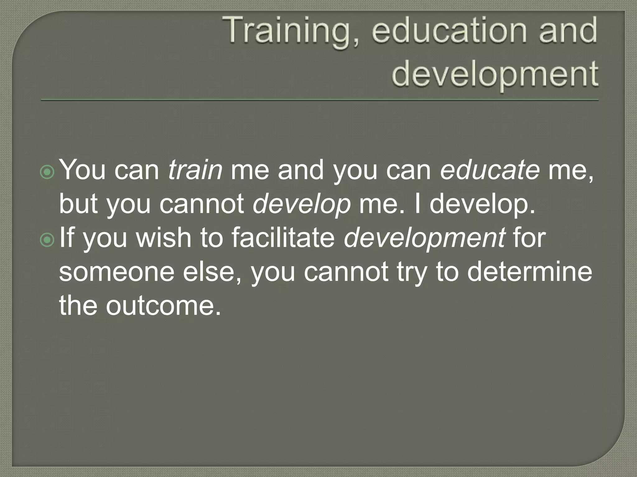 You can train me and you can educate me,
but you cannot develop me. I develop.
If you wish to facilitate development for
someone else, you cannot try to determine
the outcome.
 