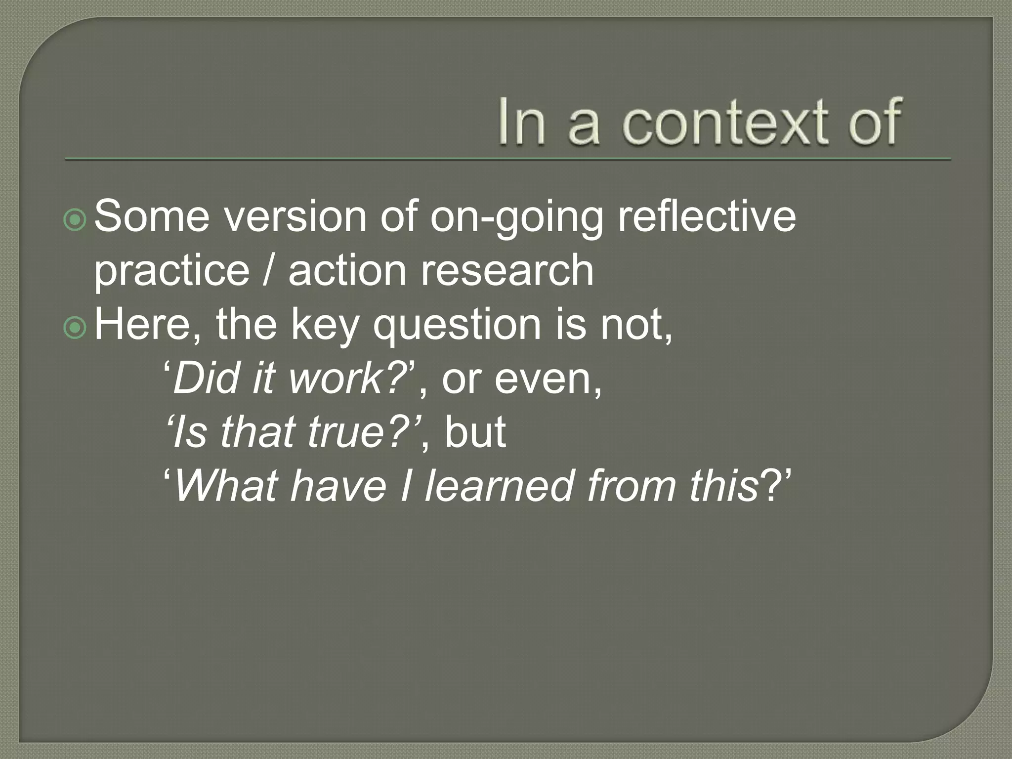 Some version of on-going reflective
practice / action research
Here, the key question is not,
‘Did it work?’, or even,
‘Is that true?’, but
‘What have I learned from this?’
 