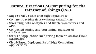 Future Directions of Computing for the
Internet of Things (IoT)
• Edge-to-Cloud data exchange capabilities
• Common-on-Edge data exchange capabilities
• Streaming Data Analytics and Batch frameworks and
APIs
• Controlled rolling and Versioning upgrades of
applications
• Status of application monitoring from an Ad-Hoc Cloud
Dashboard
• Cloud-Based Deployments of Edge Computing
Applications
 