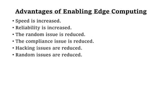 Advantages of Enabling Edge Computing
• Speed is increased.
• Reliability is increased.
• The random issue is reduced.
• The compliance issue is reduced.
• Hacking issues are reduced.
• Random issues are reduced.
 