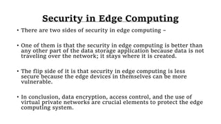 Security in Edge Computing
• There are two sides of security in edge computing –
• One of them is that the security in edge computing is better than
any other part of the data storage application because data is not
traveling over the network; it stays where it is created.
• The flip side of it is that security in edge computing is less
secure because the edge devices in themselves can be more
vulnerable.
• In conclusion, data encryption, access control, and the use of
virtual private networks are crucial elements to protect the edge
computing system.
 