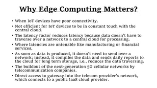 Why Edge Computing Matters?
• When IoT devices have poor connectivity.
• Not efficient for IoT devices to be in constant touch with the
central cloud.
• The latency factor reduces latency because data doesn’t have to
traverse over a network to a central cloud for processing.
• Where latencies are untenable like manufacturing or financial
services.
• As soon as data is produced, it doesn’t need to send over a
network; instead, it compiles the data and sends daily reports to
the cloud for long term storage, i.e., reduces the data traversing.
• The buildout of the next-generation 5G cellular networks by
telecommunication companies.
• Direct access to gateway into the telecom provider’s network,
which connects to a public IaaS cloud provider.
 