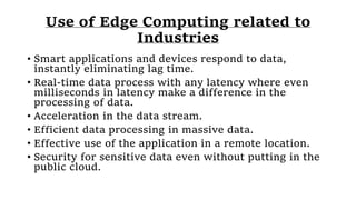 Use of Edge Computing related to
Industries
• Smart applications and devices respond to data,
instantly eliminating lag time.
• Real-time data process with any latency where even
milliseconds in latency make a difference in the
processing of data.
• Acceleration in the data stream.
• Efficient data processing in massive data.
• Effective use of the application in a remote location.
• Security for sensitive data even without putting in the
public cloud.
 