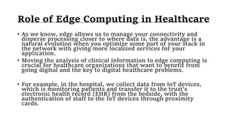 Role of Edge Computing in Healthcare
• As we know, edge allows us to manage your connectivity and
disperse processing closer to where data is, the advantage is a
natural evolution when you optimize some part of your stack in
the network with giving more localized services for your
application.
• Moving the analysis of clinical information to edge computing is
crucial for healthcare organizations that want to benefit from
going digital and the key to digital healthcare problems.
• For example, in the hospital, we collect data from IoT devices,
which is monitoring patients and transfer it to the trust’s
electronic health record (EHR) from the bedside, with the
authentication of staff to the IoT devices through proximity
cards.
 