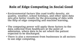 Role of Edge Computing in Social Good
• Environmental factors like road traffic density, air
quality, weather, school holidays, and other open data
sets give better results by the processing of data with
the help of edge computing and machine learning.
• The computing power will apply these factors to the
data collected from healthcare at the point of
admission, where data to be set where the patient
expected to be discharged.
• There is also a movement from businesses in all sectors
to use edge computing.
 