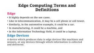 Edge Computing Terms and
Definitions
Edge
• It highly depends on the use cases.
• Like in telecommunication, it may be a cell phone or cell tower.
• Similarly, in the automotive example, it could be a car.
• In manufacturing, it could be a machine, and
• In the Information Technology field, it could be a laptop.
Edge Devices
A device which produces data is edge devices like machines and
sensors, or any devices through which information is collected
and delivered.
 