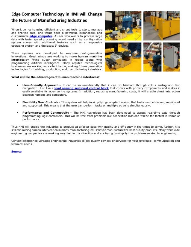 Edge Computer Technology in HMI will Change
the Future of Manufacturing Industries
When it comes to using efficient and smart tools to store, manage
and analyse data, one would need a powerful, expandable, and
customisable edge computer. A user who wants to process large
data with faster speed processing would need a high configuration
system comes with additional features such as a responsive
operating system and the latest IP devices.
These systems are developed to welcome next-generation
innovations. Great minds are working to make human machine
interface by fitting super computers in robots along with
programming artificial intelligence. Many reputed technological
businesses are working as a silent battle, making future generation
technologies for building, production, and manufacturing industries.
What will be the advantages of human machine interfaces?
• User-Friendly Approach – It can be so user-friendly that it can troubleshoot through colour coding and fast
recognition. Just like a load sensing sectional control block that comes with primary components and makes it
easily available for open centre systems. In addition, reducing manufacturing costs, it will enable direct interaction
between humans and computers.
• Flexibility Over Controls – This system will help in simplifying complex tasks so that tasks can be tracked, monitored
and supported. This means that the user can perform tasks on multiple screens simultaneously.
• Performance and Connectivity – The HMI technique has been developed to access real-time data through
programming logic controllers. This will be free from problems like connection loss and will be the fastest in terms of
performance.
Thus HMI will enable the industries to produce at a faster pace with quality and efficiency in the times to come. Rather, it is
still minimizing human intervention in many manufacturing industries to manufacture the best quality products. Many worldwide
engineering companies are working very fast in this direction and are trying to simplify the problems related to engineering.
Contact established versatile engineering industries to get quality devices or services for your hydraulic, communication and
technical needs.
Source
 