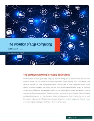 The Evolution of Edge Computing
www.abiresearch.com
THE CHANGING NATURE OF EDGE COMPUTING
There has been no shortage of edge computing activities during 2017, in both the telco and web-scale
domains. Several Tier One communication service providers (CSPs), including AT&T, China Mobile, and
Deutsche Telecom (DT), have announced that edge computing will be a key component of their future
network strategies and expect that several new use cases will be powered by edge servers. In the cloud
domain, Amazon, Facebook, and Google are pushing further toward the edge of their own networks, creating
more points of presence throughout the world. Amazon’s acquisition of Whole Foods in the United States
could also be interpreted as a first attempt to obtain real estate across the U.S. market that can be used
for Amazon’s edge servers. In fact, all major web-scale companies—Amazon, Google, and Microsoft—have
announced edge computing services that are driven by IoT use cases.
With support from Intel
®
 