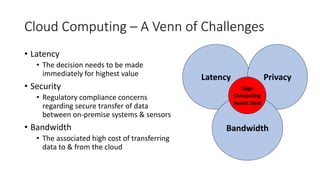 Cloud Computing – A Venn of Challenges
• Latency
• The decision needs to be made
immediately for highest value
• Security
• Regulatory compliance concerns
regarding secure transfer of data
between on-premise systems & sensors
• Bandwidth
• The associated high cost of transferring
data to & from the cloud
Latency Privacy
Bandwidth
Edge
Computing
Sweet Spot
 