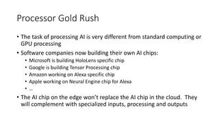Processor Gold Rush
• The task of processing AI is very different from standard computing or
GPU processing
• Software companies now building their own AI chips:
• Microsoft is building HoloLens specific chip
• Google is building Tensor Processing chip
• Amazon working on Alexa specific chip
• Apple working on Neural Engine chip for Alexa
• …
• The AI chip on the edge won’t replace the AI chip in the cloud. They
will complement with specialized inputs, processing and outputs
 