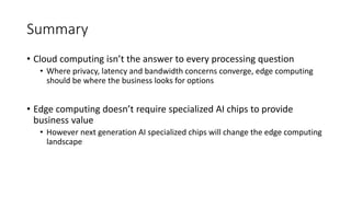 Summary
• Cloud computing isn’t the answer to every processing question
• Where privacy, latency and bandwidth concerns converge, edge computing
should be where the business looks for options
• Edge computing doesn’t require specialized AI chips to provide
business value
• However next generation AI specialized chips will change the edge computing
landscape
 