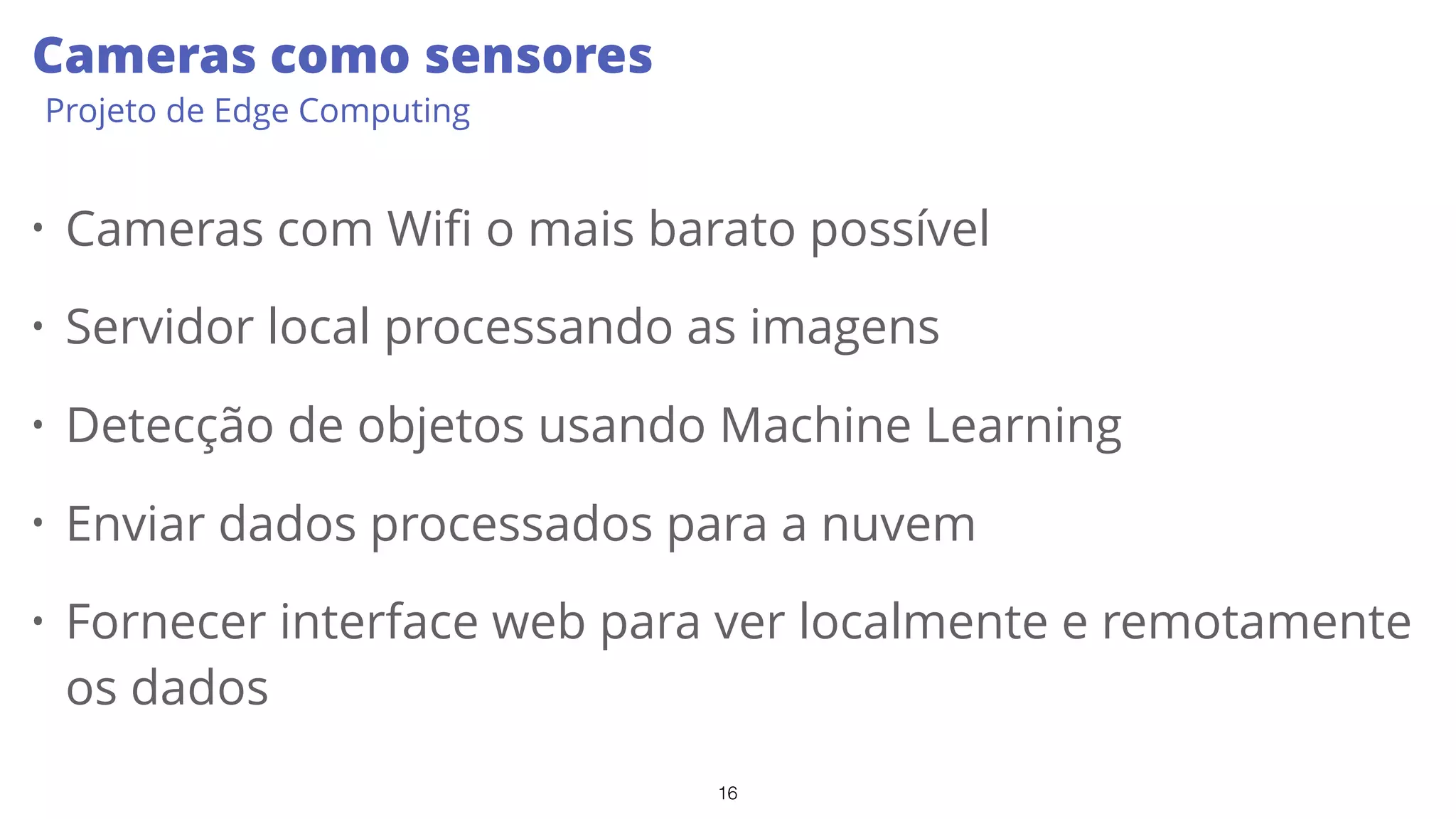 16
Cameras como sensores
Projeto de Edge Computing
• Cameras com Wifi o mais barato possível
• Servidor local processando as imagens
• Detecção de objetos usando Machine Learning
• Enviar dados processados para a nuvem
• Fornecer interface web para ver localmente e remotamente
os dados
 