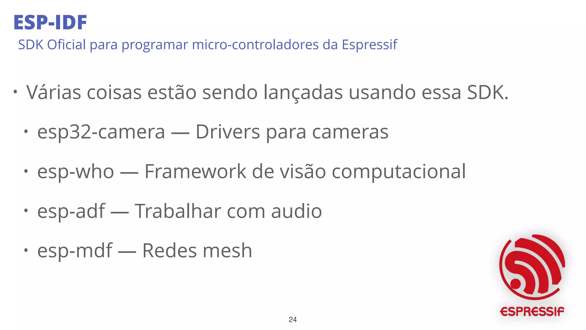 24
ESP-IDF
SDK Oﬁcial para programar micro-controladores da Espressif
• Várias coisas estão sendo lançadas usando essa SDK.
• esp32-camera — Drivers para cameras
• esp-who — Framework de visão computacional
• esp-adf — Trabalhar com audio
• esp-mdf — Redes mesh
 