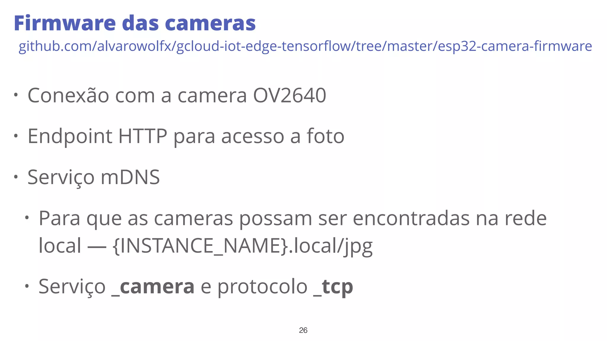 26
Firmware das cameras
github.com/alvarowolfx/gcloud-iot-edge-tensorﬂow/tree/master/esp32-camera-ﬁrmware
• Conexão com a camera OV2640
• Endpoint HTTP para acesso a foto
• Serviço mDNS
• Para que as cameras possam ser encontradas na rede
local — {INSTANCE_NAME}.local/jpg
• Serviço _camera e protocolo _tcp
 