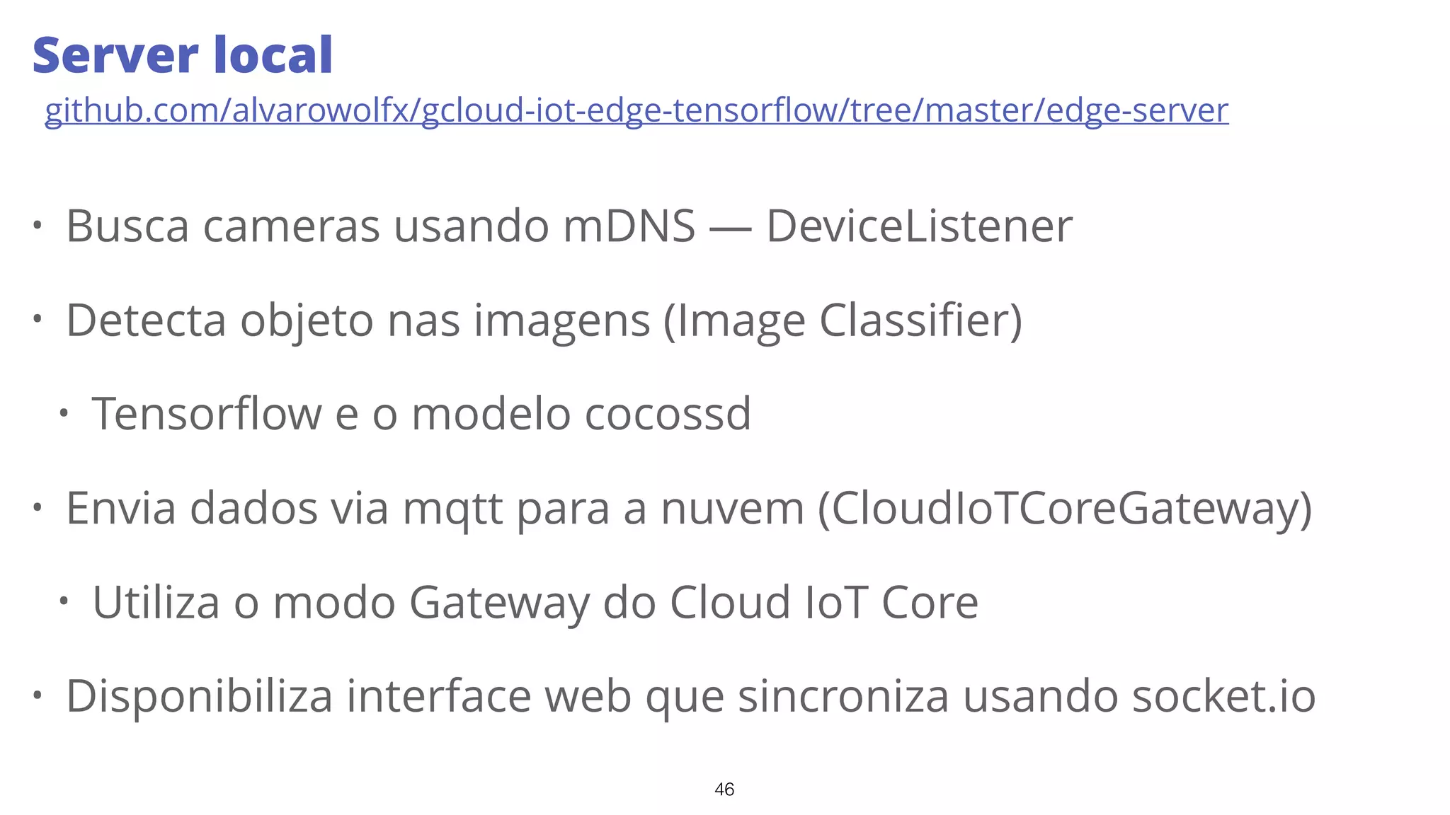 46
• Busca cameras usando mDNS — DeviceListener
• Detecta objeto nas imagens (Image Classifier)
• Tensorflow e o modelo cocossd
• Envia dados via mqtt para a nuvem (CloudIoTCoreGateway)
• Utiliza o modo Gateway do Cloud IoT Core
• Disponibiliza interface web que sincroniza usando socket.io
Server local
github.com/alvarowolfx/gcloud-iot-edge-tensorﬂow/tree/master/edge-server
 
