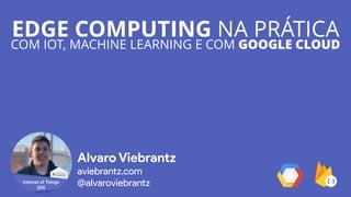 EDGE COMPUTING NA PRÁTICA
COM IOT, MACHINE LEARNING E COM GOOGLE CLOUD
Alvaro Viebrantz
aviebrantz.com
@alvaroviebrantz
 