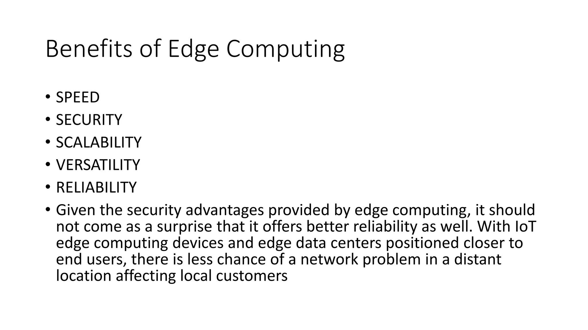 Benefits of Edge Computing
• SPEED
• SECURITY
• SCALABILITY
• VERSATILITY
• RELIABILITY
• Given the security advantages provided by edge computing, it should
not come as a surprise that it offers better reliability as well. With IoT
edge computing devices and edge data centers positioned closer to
end users, there is less chance of a network problem in a distant
location affecting local customers
 