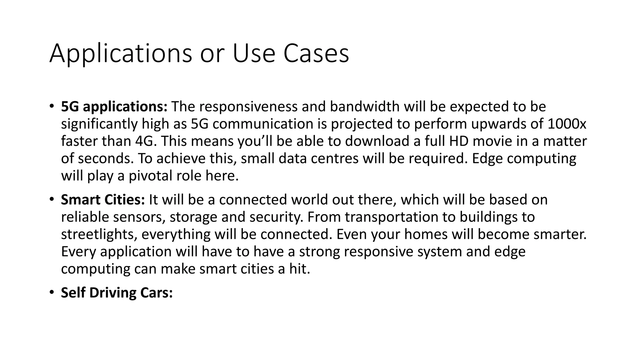 Applications or Use Cases
• 5G applications: The responsiveness and bandwidth will be expected to be
significantly high as 5G communication is projected to perform upwards of 1000x
faster than 4G. This means you’ll be able to download a full HD movie in a matter
of seconds. To achieve this, small data centres will be required. Edge computing
will play a pivotal role here.
• Smart Cities: It will be a connected world out there, which will be based on
reliable sensors, storage and security. From transportation to buildings to
streetlights, everything will be connected. Even your homes will become smarter.
Every application will have to have a strong responsive system and edge
computing can make smart cities a hit.
• Self Driving Cars:
 