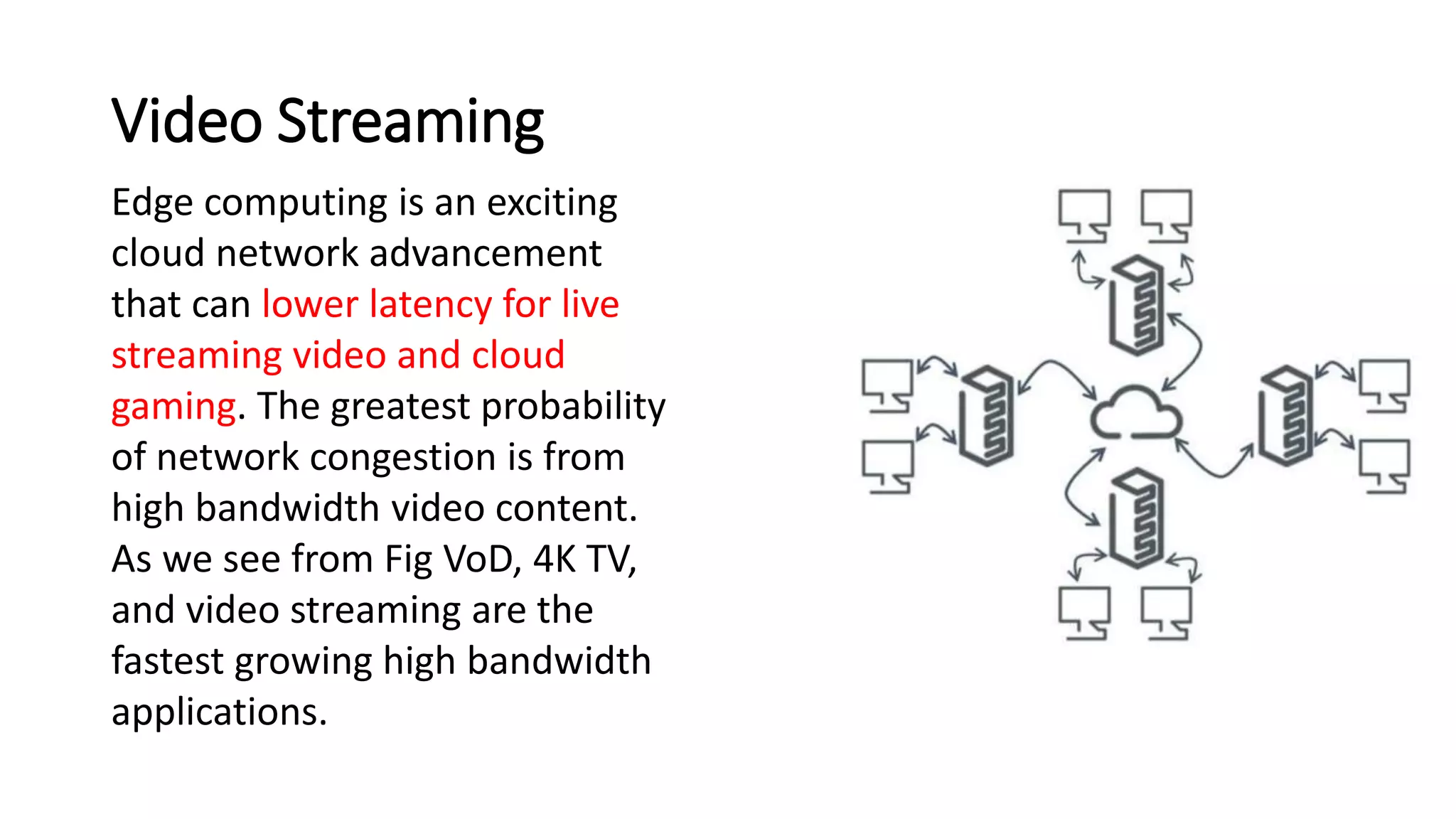 Video Streaming
Edge computing is an exciting
cloud network advancement
that can lower latency for live
streaming video and cloud
gaming. The greatest probability
of network congestion is from
high bandwidth video content.
As we see from Fig VoD, 4K TV,
and video streaming are the
fastest growing high bandwidth
applications.
 
