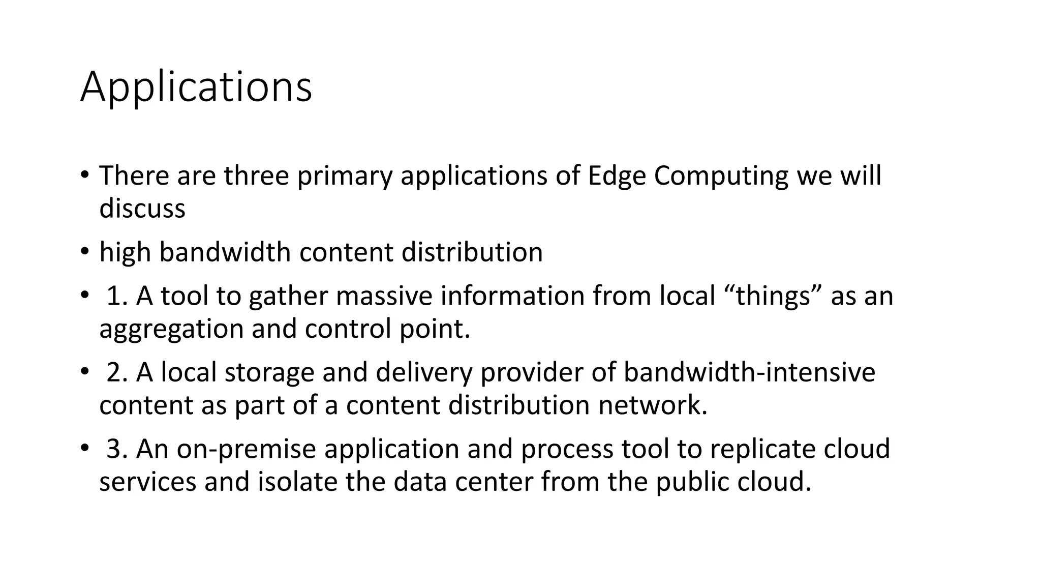 Applications
• There are three primary applications of Edge Computing we will
discuss
• high bandwidth content distribution
• 1. A tool to gather massive information from local “things” as an
aggregation and control point.
• 2. A local storage and delivery provider of bandwidth-intensive
content as part of a content distribution network.
• 3. An on-premise application and process tool to replicate cloud
services and isolate the data center from the public cloud.
 