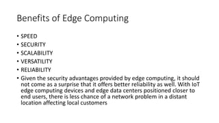 Benefits of Edge Computing
• SPEED
• SECURITY
• SCALABILITY
• VERSATILITY
• RELIABILITY
• Given the security advantages provided by edge computing, it should
not come as a surprise that it offers better reliability as well. With IoT
edge computing devices and edge data centers positioned closer to
end users, there is less chance of a network problem in a distant
location affecting local customers
 