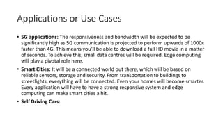 Applications or Use Cases
• 5G applications: The responsiveness and bandwidth will be expected to be
significantly high as 5G communication is projected to perform upwards of 1000x
faster than 4G. This means you’ll be able to download a full HD movie in a matter
of seconds. To achieve this, small data centres will be required. Edge computing
will play a pivotal role here.
• Smart Cities: It will be a connected world out there, which will be based on
reliable sensors, storage and security. From transportation to buildings to
streetlights, everything will be connected. Even your homes will become smarter.
Every application will have to have a strong responsive system and edge
computing can make smart cities a hit.
• Self Driving Cars:
 