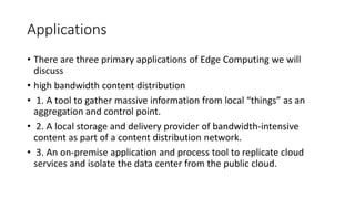 Applications
• There are three primary applications of Edge Computing we will
discuss
• high bandwidth content distribution
• 1. A tool to gather massive information from local “things” as an
aggregation and control point.
• 2. A local storage and delivery provider of bandwidth-intensive
content as part of a content distribution network.
• 3. An on-premise application and process tool to replicate cloud
services and isolate the data center from the public cloud.
 