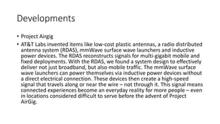 Developments
• Project Airgig
• AT&T Labs invented items like low-cost plastic antennas, a radio distributed
antenna system (RDAS), mmWave surface wave launchers and inductive
power devices. The RDAS reconstructs signals for multi-gigabit mobile and
fixed deployments. With the RDAS, we found a system design to effectively
deliver not just broadband, but also mobile traffic. The mmWave surface
wave launchers can power themselves via inductive power devices without
a direct electrical connection. These devices then create a high-speed
signal that travels along or near the wire – not through it. This signal means
connected experiences become an everyday reality for more people – even
in locations considered difficult to serve before the advent of Project
AirGig.
 