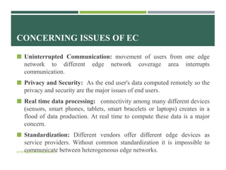 CONCERNING ISSUES OF EC
 Uninterrupted Communication: movement of users from one edge
network to different edge network coverage area interrupts
communication.
 Privacy and Security: As the end user's data computed remotely so the
privacy and security are the major issues of end users.
 Real time data processing: connectivity among many different devices
(sensors, smart phones, tablets, smart bracelets or laptops) creates in a
flood of data production. At real time to compute these data is a major
concern.
 Standardization: Different vendors offer different edge devices as
service providers. Without common standardization it is impossible to
communicate between heterogeneous edge networks.HTTP://BIDDUTHOSSAIN.INFO/
 