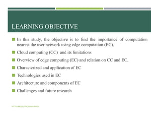 LEARNING OBJECTIVE
 In this study, the objective is to find the importance of computation
nearest the user network using edge computation (EC).
 Cloud computing (CC) and its limitations
 Overview of edge computing (EC) and relation on CC and EC.
 Characterized and application of EC
 Technologies used in EC
 Architecture and components of EC
 Challenges and future research
HTTP://BIDDUTHOSSAIN.INFO/
 