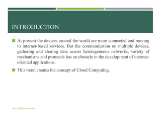 INTRODUCTION
 At present the devices around the world are more connected and moving
to internet-based services. But the communication on multiple devices,
gathering and sharing data across heterogeneous networks, variety of
mechanisms and protocols has an obstacle in the development of internet-
oriented applications.
 This trend creates the concept of Cloud Computing.
http://bidduthossain.info/
 
