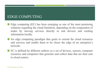 EDGE COMPUTING
 Edge computing (EC) has been emerging as one of the most promising
solutions regarding the cloud limitation, depending on the cooperation of
nodes by moving services directly to end devices and caching
information locally.
 An edge computing paradigm that goals to extend the cloud resources
and services and enable them to be closer the edge of an enterprise’s
network.
 EC is defined by different authors as a set of devices, sensors, computer
resources and computers that generate and collect data that are then sent
to cloud centers.
HTTP://bidduthossain.INFO/
 