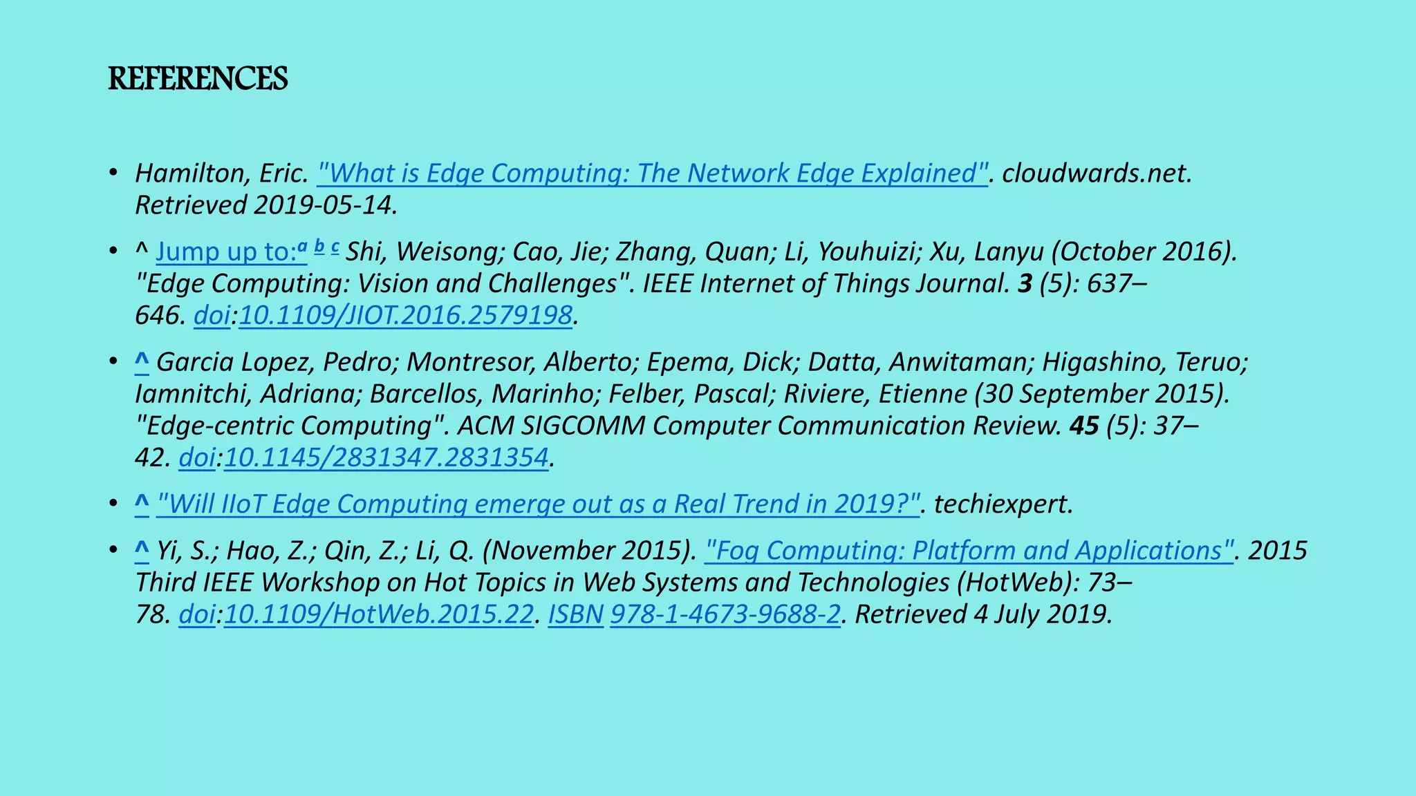 REFERENCES
• Hamilton, Eric. "What is Edge Computing: The Network Edge Explained". cloudwards.net.
Retrieved 2019-05-14.
• ^ Jump up to:a b c Shi, Weisong; Cao, Jie; Zhang, Quan; Li, Youhuizi; Xu, Lanyu (October 2016).
"Edge Computing: Vision and Challenges". IEEE Internet of Things Journal. 3 (5): 637–
646. doi:10.1109/JIOT.2016.2579198.
• ^ Garcia Lopez, Pedro; Montresor, Alberto; Epema, Dick; Datta, Anwitaman; Higashino, Teruo;
Iamnitchi, Adriana; Barcellos, Marinho; Felber, Pascal; Riviere, Etienne (30 September 2015).
"Edge-centric Computing". ACM SIGCOMM Computer Communication Review. 45 (5): 37–
42. doi:10.1145/2831347.2831354.
• ^ "Will IIoT Edge Computing emerge out as a Real Trend in 2019?". techiexpert.
• ^ Yi, S.; Hao, Z.; Qin, Z.; Li, Q. (November 2015). "Fog Computing: Platform and Applications". 2015
Third IEEE Workshop on Hot Topics in Web Systems and Technologies (HotWeb): 73–
78. doi:10.1109/HotWeb.2015.22. ISBN 978-1-4673-9688-2. Retrieved 4 July 2019.
 