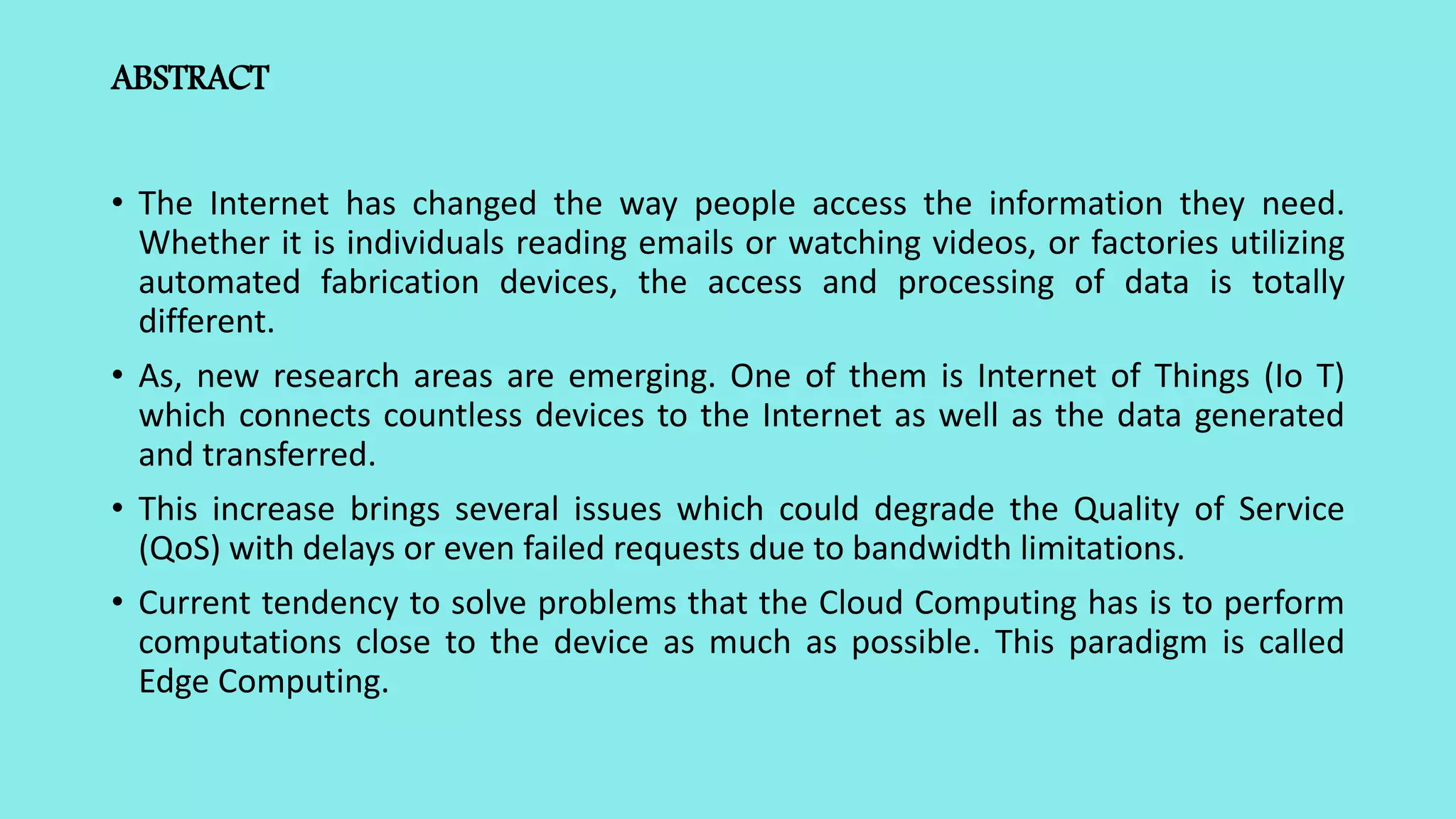 ABSTRACT
• The Internet has changed the way people access the information they need.
Whether it is individuals reading emails or watching videos, or factories utilizing
automated fabrication devices, the access and processing of data is totally
different.
• As, new research areas are emerging. One of them is Internet of Things (Io T)
which connects countless devices to the Internet as well as the data generated
and transferred.
• This increase brings several issues which could degrade the Quality of Service
(QoS) with delays or even failed requests due to bandwidth limitations.
• Current tendency to solve problems that the Cloud Computing has is to perform
computations close to the device as much as possible. This paradigm is called
Edge Computing.
 