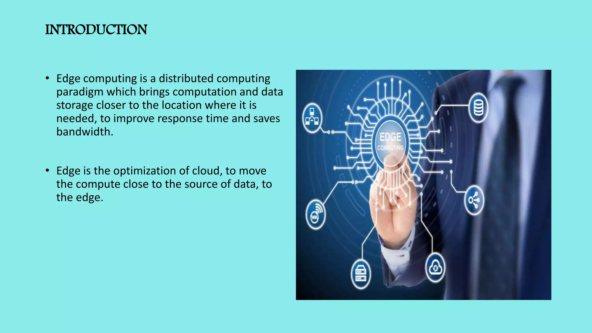 INTRODUCTION
• Edge computing is a distributed computing
paradigm which brings computation and data
storage closer to the location where it is
needed, to improve response time and saves
bandwidth.
• Edge is the optimization of cloud, to move
the compute close to the source of data, to
the edge.
 