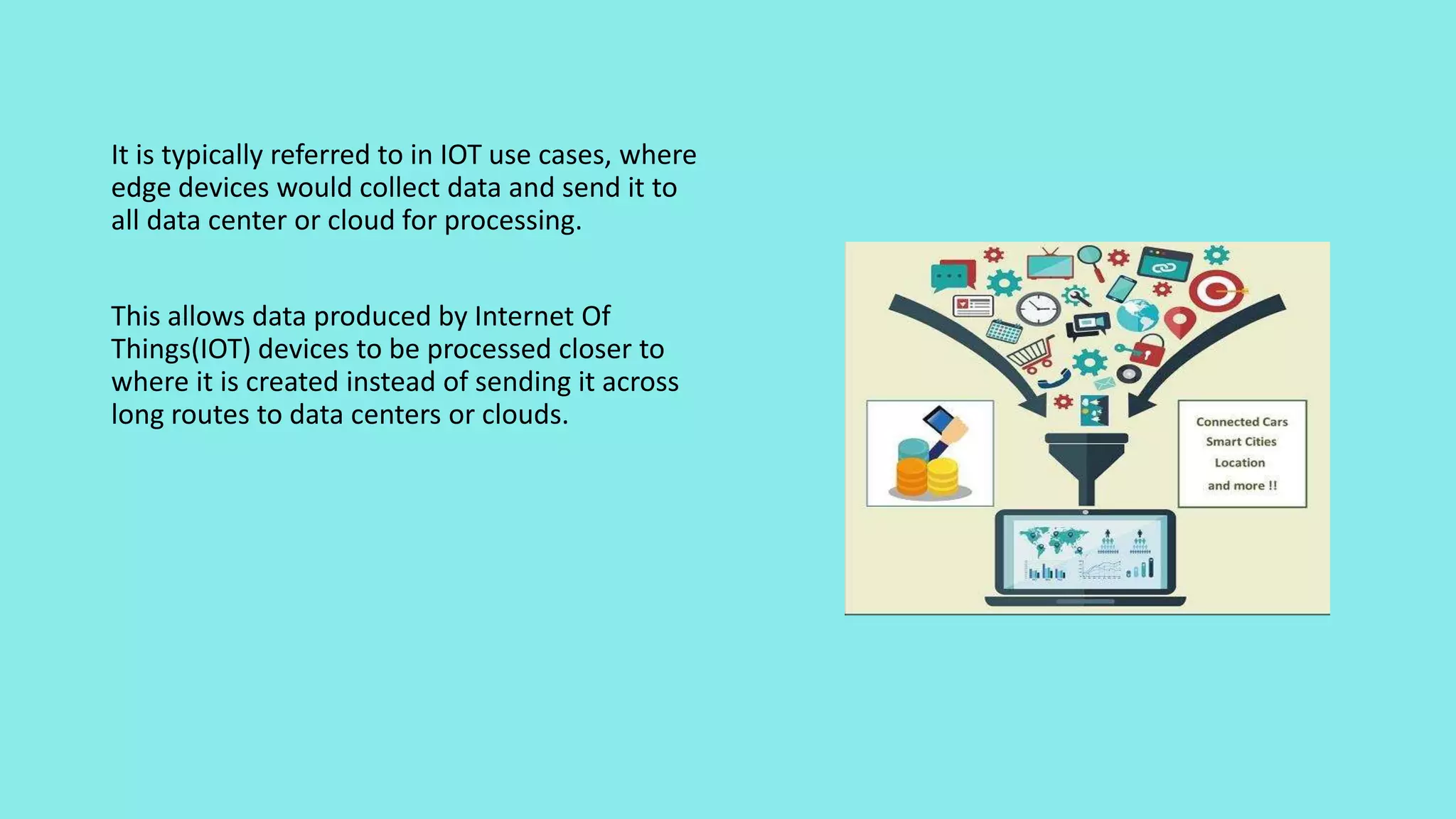 It is typically referred to in IOT use cases, where
edge devices would collect data and send it to
all data center or cloud for processing.
This allows data produced by Internet Of
Things(IOT) devices to be processed closer to
where it is created instead of sending it across
long routes to data centers or clouds.
 