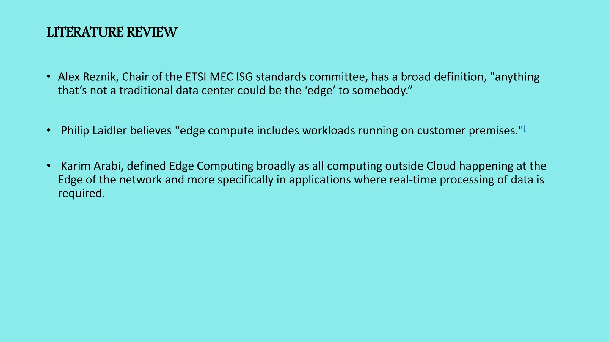 LITERATURE REVIEW
• Alex Reznik, Chair of the ETSI MEC ISG standards committee, has a broad definition, "anything
that’s not a traditional data center could be the ‘edge’ to somebody.”
• Philip Laidler believes "edge compute includes workloads running on customer premises."[
• Karim Arabi, defined Edge Computing broadly as all computing outside Cloud happening at the
Edge of the network and more specifically in applications where real-time processing of data is
required.
 