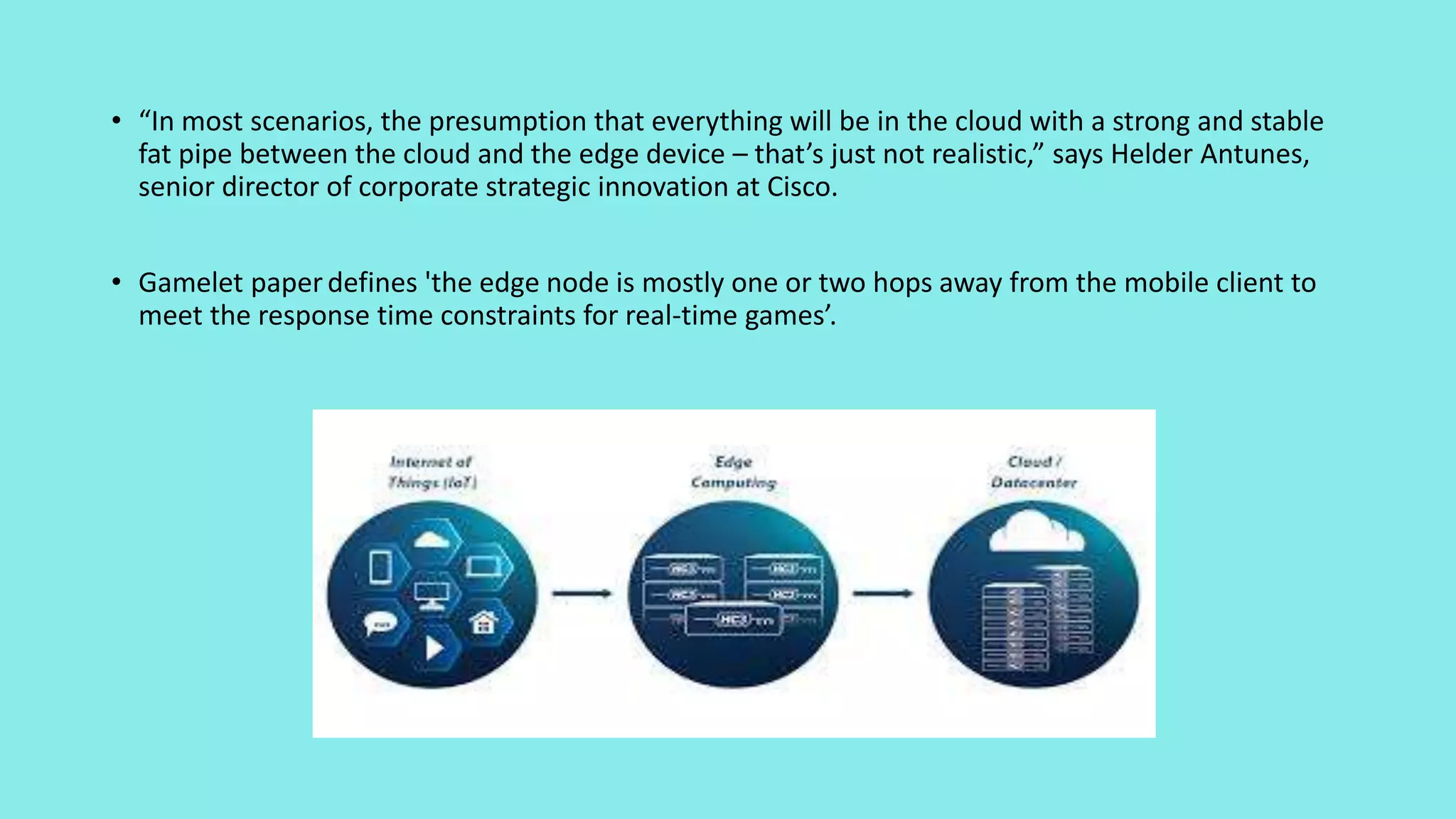 • “In most scenarios, the presumption that everything will be in the cloud with a strong and stable
fat pipe between the cloud and the edge device – that’s just not realistic,” says Helder Antunes,
senior director of corporate strategic innovation at Cisco.
• Gamelet paperdefines 'the edge node is mostly one or two hops away from the mobile client to
meet the response time constraints for real-time games’.
 