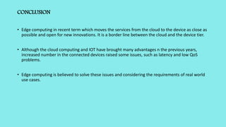 CONCLUSION
• Edge computing in recent term which moves the services from the cloud to the device as close as
possible and open for new innovations. It is a border line between the cloud and the device tier.
• Although the cloud computing and IOT have brought many advantages n the previous years,
increased number in the connected devices raised some issues, such as latency and low QoS
problems.
• Edge computing is believed to solve these issues and considering the requirements of real world
use cases.
 