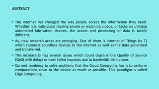 ABSTRACT
• The Internet has changed the way people access the information they need.
Whether it is individuals reading emails or watching videos, or factories utilizing
automated fabrication devices, the access and processing of data is totally
different.
• As, new research areas are emerging. One of them is Internet of Things (Io T)
which connects countless devices to the Internet as well as the data generated
and transferred.
• This increase brings several issues which could degrade the Quality of Service
(QoS) with delays or even failed requests due to bandwidth limitations.
• Current tendency to solve problems that the Cloud Computing has is to perform
computations close to the device as much as possible. This paradigm is called
Edge Computing.
 