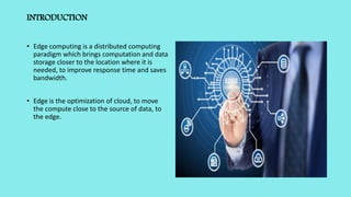 INTRODUCTION
• Edge computing is a distributed computing
paradigm which brings computation and data
storage closer to the location where it is
needed, to improve response time and saves
bandwidth.
• Edge is the optimization of cloud, to move
the compute close to the source of data, to
the edge.
 
