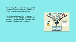It is typically referred to in IOT use cases, where
edge devices would collect data and send it to
all data center or cloud for processing.
This allows data produced by Internet Of
Things(IOT) devices to be processed closer to
where it is created instead of sending it across
long routes to data centers or clouds.
 