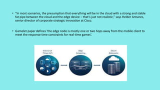 • “In most scenarios, the presumption that everything will be in the cloud with a strong and stable
fat pipe between the cloud and the edge device – that’s just not realistic,” says Helder Antunes,
senior director of corporate strategic innovation at Cisco.
• Gamelet paperdefines 'the edge node is mostly one or two hops away from the mobile client to
meet the response time constraints for real-time games’.
 