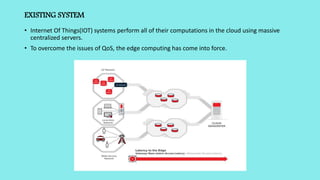 EXISTING SYSTEM
• Internet Of Things(IOT) systems perform all of their computations in the cloud using massive
centralized servers.
• To overcome the issues of QoS, the edge computing has come into force.
 