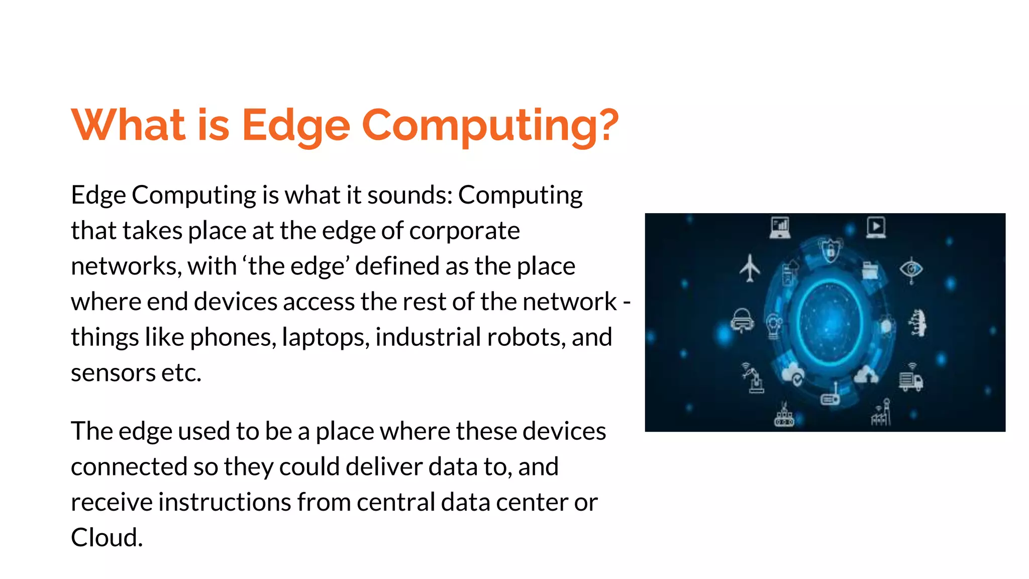 What is Edge Computing?
Edge Computing is what it sounds: Computing
that takes place at the edge of corporate
networks, with ‘the edge’ defined as the place
where end devices access the rest of the network -
things like phones, laptops, industrial robots, and
sensors etc.
The edge used to be a place where these devices
connected so they could deliver data to, and
receive instructions from central data center or
Cloud.
 